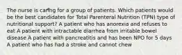 The nurse is caring for a group of patients. Which patients would be the best candidates for Total Parenteral Nutrition (TPN) type of nutritional support? A patient who has anorexia and refuses to eat A patient with intractable diarrhea from irritable bowel disease A patient with pancreatitis and has been NPO for 5 days A patient who has had a stroke and cannot chew