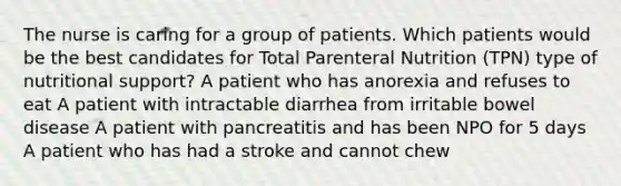 The nurse is caring for a group of patients. Which patients would be the best candidates for Total Parenteral Nutrition (TPN) type of nutritional support? A patient who has anorexia and refuses to eat A patient with intractable diarrhea from irritable bowel disease A patient with pancreatitis and has been NPO for 5 days A patient who has had a stroke and cannot chew