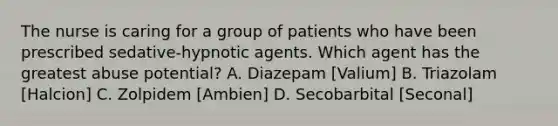 The nurse is caring for a group of patients who have been prescribed sedative-hypnotic agents. Which agent has the greatest abuse potential? A. Diazepam [Valium] B. Triazolam [Halcion] C. Zolpidem [Ambien] D. Secobarbital [Seconal]