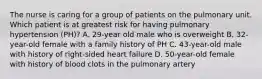 The nurse is caring for a group of patients on the pulmonary unit. Which patient is at greatest risk for having pulmonary hypertension (PH)? A. 29-year old male who is overweight B. 32-year-old female with a family history of PH C. 43-year-old male with history of right-sided heart failure D. 50-year-old female with history of blood clots in the pulmonary artery