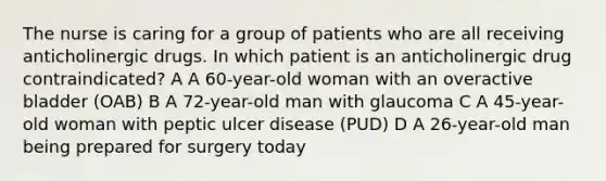 The nurse is caring for a group of patients who are all receiving anticholinergic drugs. In which patient is an anticholinergic drug contraindicated? A A 60-year-old woman with an overactive bladder (OAB) B A 72-year-old man with glaucoma C A 45-year-old woman with peptic ulcer disease (PUD) D A 26-year-old man being prepared for surgery today