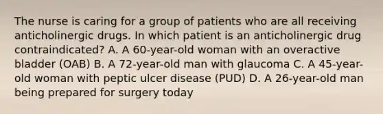 The nurse is caring for a group of patients who are all receiving anticholinergic drugs. In which patient is an anticholinergic drug contraindicated? A. A 60-year-old woman with an overactive bladder (OAB) B. A 72-year-old man with glaucoma C. A 45-year-old woman with peptic ulcer disease (PUD) D. A 26-year-old man being prepared for surgery today