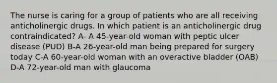 The nurse is caring for a group of patients who are all receiving anticholinergic drugs. In which patient is an anticholinergic drug contraindicated? A- A 45-year-old woman with peptic ulcer disease (PUD) B-A 26-year-old man being prepared for surgery today C-A 60-year-old woman with an overactive bladder (OAB) D-A 72-year-old man with glaucoma