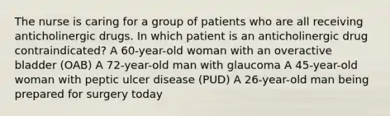 The nurse is caring for a group of patients who are all receiving anticholinergic drugs. In which patient is an anticholinergic drug contraindicated? A 60-year-old woman with an overactive bladder (OAB) A 72-year-old man with glaucoma A 45-year-old woman with peptic ulcer disease (PUD) A 26-year-old man being prepared for surgery today