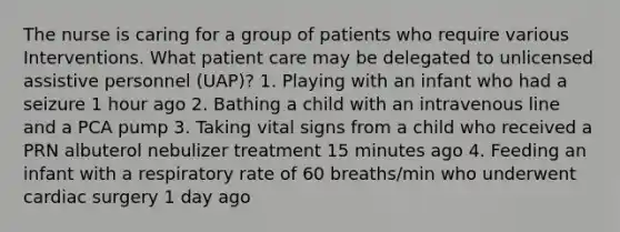 The nurse is caring for a group of patients who require various Interventions. What patient care may be delegated to unlicensed assistive personnel (UAP)? 1. Playing with an infant who had a seizure 1 hour ago 2. Bathing a child with an intravenous line and a PCA pump 3. Taking vital signs from a child who received a PRN albuterol nebulizer treatment 15 minutes ago 4. Feeding an infant with a respiratory rate of 60 breaths/min who underwent cardiac surgery 1 day ago