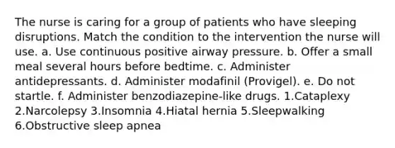 The nurse is caring for a group of patients who have sleeping disruptions. Match the condition to the intervention the nurse will use. a. Use continuous positive airway pressure. b. Offer a small meal several hours before bedtime. c. Administer antidepressants. d. Administer modafinil (Provigel). e. Do not startle. f. Administer benzodiazepine-like drugs. 1.Cataplexy 2.Narcolepsy 3.Insomnia 4.Hiatal hernia 5.Sleepwalking 6.Obstructive sleep apnea