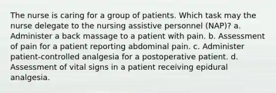 The nurse is caring for a group of patients. Which task may the nurse delegate to the nursing assistive personnel (NAP)? a. Administer a back massage to a patient with pain. b. Assessment of pain for a patient reporting abdominal pain. c. Administer patient-controlled analgesia for a postoperative patient. d. Assessment of vital signs in a patient receiving epidural analgesia.