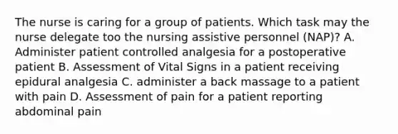 The nurse is caring for a group of patients. Which task may the nurse delegate too the nursing assistive personnel (NAP)? A. Administer patient controlled analgesia for a postoperative patient B. Assessment of Vital Signs in a patient receiving epidural analgesia C. administer a back massage to a patient with pain D. Assessment of pain for a patient reporting abdominal pain