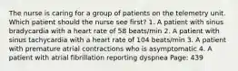 The nurse is caring for a group of patients on the telemetry unit. Which patient should the nurse see first? 1. A patient with sinus bradycardia with a heart rate of 58 beats/min 2. A patient with sinus tachycardia with a heart rate of 104 beats/min 3. A patient with premature atrial contractions who is asymptomatic 4. A patient with atrial fibrillation reporting dyspnea Page: 439