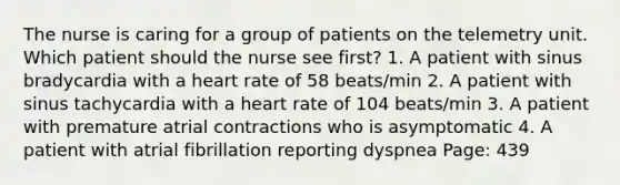 The nurse is caring for a group of patients on the telemetry unit. Which patient should the nurse see first? 1. A patient with sinus bradycardia with a heart rate of 58 beats/min 2. A patient with sinus tachycardia with a heart rate of 104 beats/min 3. A patient with premature atrial contractions who is asymptomatic 4. A patient with atrial fibrillation reporting dyspnea Page: 439