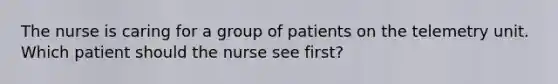 The nurse is caring for a group of patients on the telemetry unit. Which patient should the nurse see first?