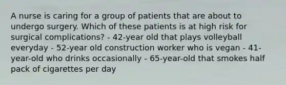 A nurse is caring for a group of patients that are about to undergo surgery. Which of these patients is at high risk for surgical complications? - 42-year old that plays volleyball everyday - 52-year old construction worker who is vegan - 41-year-old who drinks occasionally - 65-year-old that smokes half pack of cigarettes per day