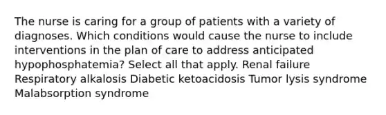 The nurse is caring for a group of patients with a variety of diagnoses. Which conditions would cause the nurse to include interventions in the plan of care to address anticipated hypophosphatemia? Select all that apply. Renal failure Respiratory alkalosis Diabetic ketoacidosis Tumor lysis syndrome Malabsorption syndrome