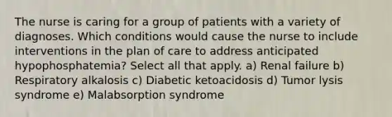 The nurse is caring for a group of patients with a variety of diagnoses. Which conditions would cause the nurse to include interventions in the plan of care to address anticipated hypophosphatemia? Select all that apply. a) Renal failure b) Respiratory alkalosis c) Diabetic ketoacidosis d) Tumor lysis syndrome e) Malabsorption syndrome