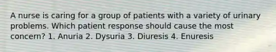 A nurse is caring for a group of patients with a variety of urinary problems. Which patient response should cause the most concern? 1. Anuria 2. Dysuria 3. Diuresis 4. Enuresis