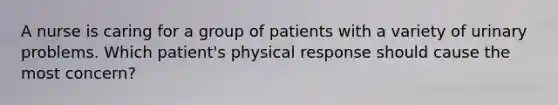 A nurse is caring for a group of patients with a variety of urinary problems. Which patient's physical response should cause the most concern?