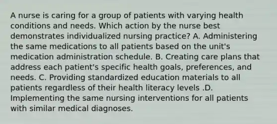 A nurse is caring for a group of patients with varying health conditions and needs. Which action by the nurse best demonstrates individualized nursing practice? A. Administering the same medications to all patients based on the unit's medication administration schedule. B. Creating care plans that address each patient's specific health goals, preferences, and needs. C. Providing standardized education materials to all patients regardless of their health literacy levels .D. Implementing the same nursing interventions for all patients with similar medical diagnoses.