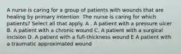 A nurse is caring for a group of patients with wounds that are healing by primary intention. The nurse is caring for which patients? Select all that apply. A . A patient with a pressure ulcer B. A patient with a chronic wound C. A patient with a surgical incision D. A patient with a full-thickness wound E A patient with a traumatic approximated wound