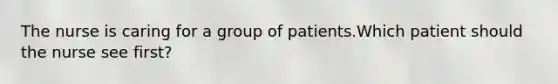 The nurse is caring for a group of patients.Which patient should the nurse see first?