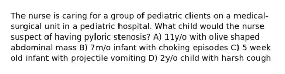 The nurse is caring for a group of pediatric clients on a medical-surgical unit in a pediatric hospital. What child would the nurse suspect of having pyloric stenosis? A) 11y/o with olive shaped abdominal mass B) 7m/o infant with choking episodes C) 5 week old infant with projectile vomiting D) 2y/o child with harsh cough