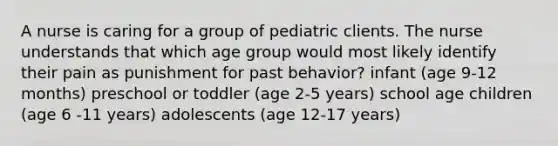 A nurse is caring for a group of pediatric clients. The nurse understands that which age group would most likely identify their pain as punishment for past behavior? infant (age 9-12 months) preschool or toddler (age 2-5 years) school age children (age 6 -11 years) adolescents (age 12-17 years)