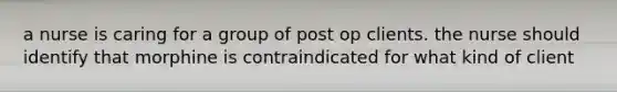 a nurse is caring for a group of post op clients. the nurse should identify that morphine is contraindicated for what kind of client