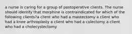 a nurse is caring for a group of postoperative clients. The nurse should identify that morphine is contraindicated for which of the following clients?a client who had a mastectomy a client who had a knee arthroplasty a client who had a colectomy a client who had a cholecystectomy