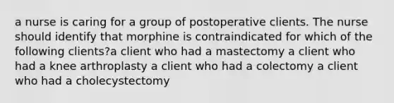 a nurse is caring for a group of postoperative clients. The nurse should identify that morphine is contraindicated for which of the following clients?a client who had a mastectomy a client who had a knee arthroplasty a client who had a colectomy a client who had a cholecystectomy