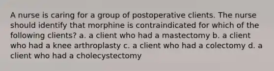 A nurse is caring for a group of postoperative clients. The nurse should identify that morphine is contraindicated for which of the following clients? a. a client who had a mastectomy b. a client who had a knee arthroplasty c. a client who had a colectomy d. a client who had a cholecystectomy