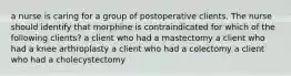 a nurse is caring for a group of postoperative clients. The nurse should identify that morphine is contraindicated for which of the following clients? a client who had a mastectomy a client who had a knee arthroplasty a client who had a colectomy a client who had a cholecystectomy