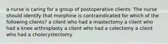 a nurse is caring for a group of postoperative clients. The nurse should identify that morphine is contraindicated for which of the following clients? a client who had a mastectomy a client who had a knee arthroplasty a client who had a colectomy a client who had a cholecystectomy