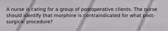 A nurse is caring for a group of postoperative clients. The nurse should identify that morphine is contraindicated for what post-surgical procedure?