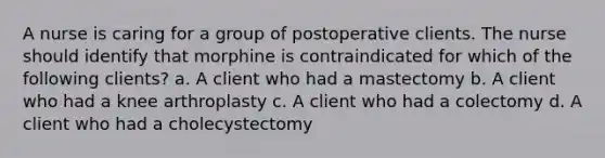 A nurse is caring for a group of postoperative clients. The nurse should identify that morphine is contraindicated for which of the following clients? a. A client who had a mastectomy b. A client who had a knee arthroplasty c. A client who had a colectomy d. A client who had a cholecystectomy