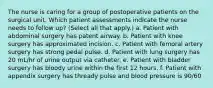 The nurse is caring for a group of postoperative patients on the surgical unit. Which patient assessments indicate the nurse needs to follow up? (Select all that apply.) a. Patient with abdominal surgery has patent airway. b. Patient with knee surgery has approximated incision. c. Patient with femoral artery surgery has strong pedal pulse. d. Patient with lung surgery has 20 mL/hr of urine output via catheter. e. Patient with bladder surgery has bloody urine within the first 12 hours. f. Patient with appendix surgery has thready pulse and blood pressure is 90/60