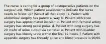 The nurse is caring for a group of postoperative patients on the surgical unit. Which patient assessments indicate the nurse needs to follow up? (Select all that apply.) a. Patient with abdominal surgery has patent airway. b. Patient with knee surgery has approximated incision. c. Patient with femoral artery surgery has strong pedal pulse. d. Patient with lung surgery has 20 mL/hr of urine output via catheter. e. Patient with bladder surgery has bloody urine within the first 12 hours. f. Patient with appendix surgery has thready pulse and blood pressure is 90/60.