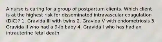 A nurse is caring for a group of postpartum clients. Which client is at the highest risk for disseminated intravascular coagulation (DIC)? 1. Gravida III with twins 2. Gravida V with endometriosis 3. Gravida II who had a 9-lb baby 4. Gravida I who has had an intrauterine fetal death