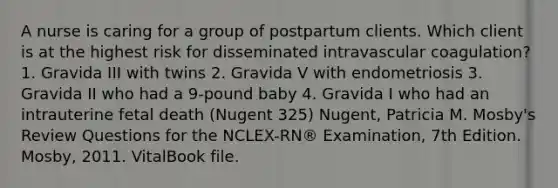 A nurse is caring for a group of postpartum clients. Which client is at the highest risk for disseminated intravascular coagulation? 1. Gravida III with twins 2. Gravida V with endometriosis 3. Gravida II who had a 9-pound baby 4. Gravida I who had an intrauterine fetal death (Nugent 325) Nugent, Patricia M. Mosby's Review Questions for the NCLEX-RN® Examination, 7th Edition. Mosby, 2011. VitalBook file.