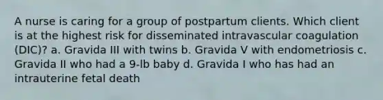 A nurse is caring for a group of postpartum clients. Which client is at the highest risk for disseminated intravascular coagulation (DIC)? a. Gravida III with twins b. Gravida V with endometriosis c. Gravida II who had a 9-lb baby d. Gravida I who has had an intrauterine fetal death