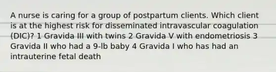 A nurse is caring for a group of postpartum clients. Which client is at the highest risk for disseminated intravascular coagulation (DIC)? 1 Gravida III with twins 2 Gravida V with endometriosis 3 Gravida II who had a 9-lb baby 4 Gravida I who has had an intrauterine fetal death