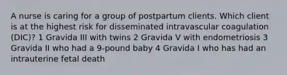 A nurse is caring for a group of postpartum clients. Which client is at the highest risk for disseminated intravascular coagulation (DIC)? 1 Gravida III with twins 2 Gravida V with endometriosis 3 Gravida II who had a 9-pound baby 4 Gravida I who has had an intrauterine fetal death