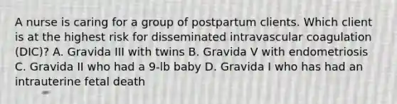 A nurse is caring for a group of postpartum clients. Which client is at the highest risk for disseminated intravascular coagulation (DIC)? A. Gravida III with twins B. Gravida V with endometriosis C. Gravida II who had a 9-lb baby D. Gravida I who has had an intrauterine fetal death