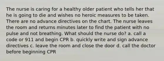 The nurse is caring for a healthy older patient who tells her that he is going to die and wishes no heroic measures to be taken. There are no advance directives on the chart. The nurse leaves the room and returns minutes later to find the patient with no pulse and not breathing. What should the nurse do? a. call a code or 911 and begin CPR b. quickly write and sign advance directives c. leave the room and close the door d. call the doctor before beginning CPR