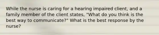 While the nurse is caring for a hearing impaired client, and a family member of the client states, "What do you think is the best way to communicate?" What is the best response by the nurse?