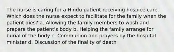 The nurse is caring for a Hindu patient receiving hospice care. Which does the nurse expect to facilitate for the family when the patient dies? a. Allowing the family members to wash and prepare the patient's body b. Helping the family arrange for burial of the body c. Communion and prayers by the hospital minister d. Discussion of the finality of death