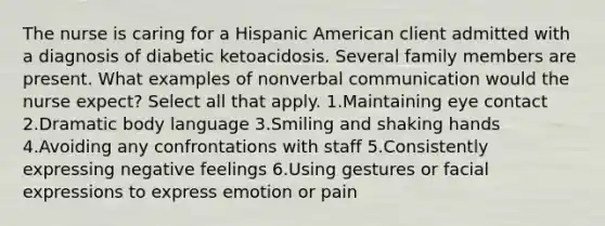 The nurse is caring for a Hispanic American client admitted with a diagnosis of diabetic ketoacidosis. Several family members are present. What examples of nonverbal communication would the nurse expect? Select all that apply. 1.Maintaining eye contact 2.Dramatic body language 3.Smiling and shaking hands 4.Avoiding any confrontations with staff 5.Consistently expressing negative feelings 6.Using gestures or facial expressions to express emotion or pain