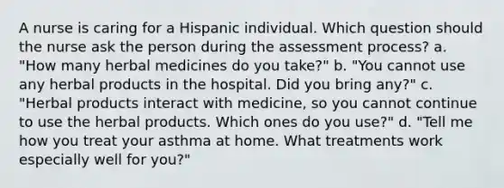 A nurse is caring for a Hispanic individual. Which question should the nurse ask the person during the assessment process? a. "How many herbal medicines do you take?" b. "You cannot use any herbal products in the hospital. Did you bring any?" c. "Herbal products interact with medicine, so you cannot continue to use the herbal products. Which ones do you use?" d. "Tell me how you treat your asthma at home. What treatments work especially well for you?"