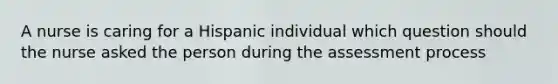 A nurse is caring for a Hispanic individual which question should the nurse asked the person during the assessment process