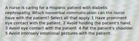 A nurse is caring for a Hispanic patient with diabetic nephropathy. Which nonverbal communication can the nurse have with the patient? Select all that apply. 1 Have prominent eye contact with the patient. 2 Avoid holding the patient's hand. 3 Avoid eye contact with the patient. 4 Pat the patient's shoulder. 5 Avoid intensely emotional gestures with the patient.