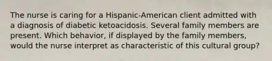 The nurse is caring for a Hispanic-American client admitted with a diagnosis of diabetic ketoacidosis. Several family members are present. Which behavior, if displayed by the family members, would the nurse interpret as characteristic of this cultural group?