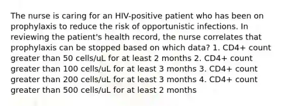 The nurse is caring for an HIV-positive patient who has been on prophylaxis to reduce the risk of opportunistic infections. In reviewing the patient's health record, the nurse correlates that prophylaxis can be stopped based on which data? 1. CD4+ count greater than 50 cells/uL for at least 2 months 2. CD4+ count greater than 100 cells/uL for at least 3 months 3. CD4+ count greater than 200 cells/uL for at least 3 months 4. CD4+ count greater than 500 cells/uL for at least 2 months